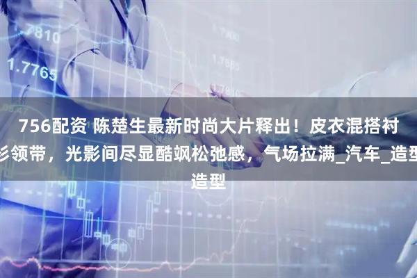 756配资 陈楚生最新时尚大片释出！皮衣混搭衬衫领带，光影间尽显酷飒松弛感，气场拉满_汽车_造型
