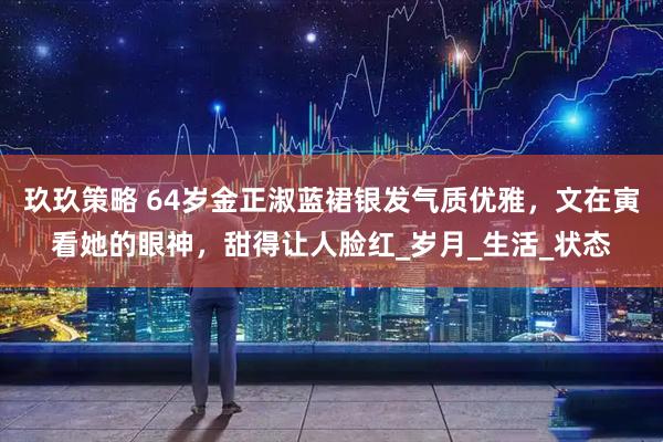 玖玖策略 64岁金正淑蓝裙银发气质优雅，文在寅看她的眼神，甜得让人脸红_岁月_生活_状态