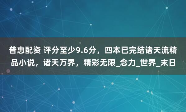 普惠配资 评分至少9.6分，四本已完结诸天流精品小说，诸天万界，精彩无限_念力_世界_末日
