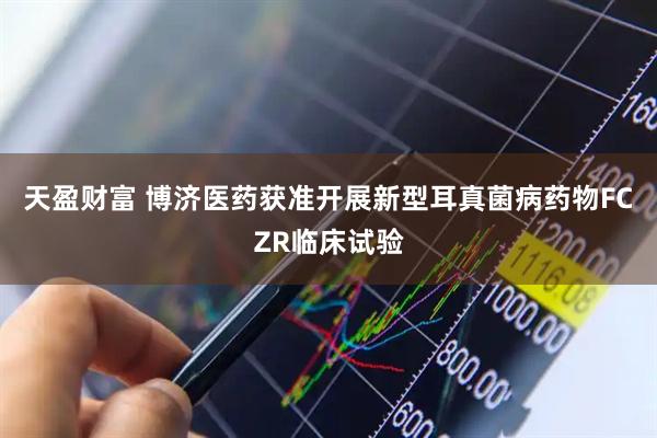 天盈财富 博济医药获准开展新型耳真菌病药物FCZR临床试验