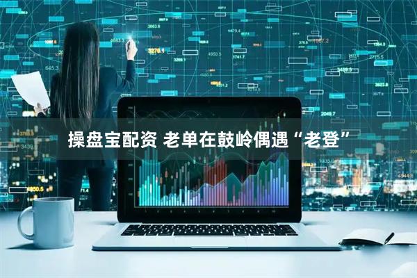 操盘宝配资 老单在鼓岭偶遇“老登”